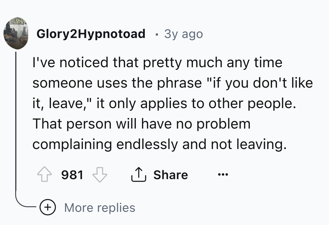 circle - Enthin Glory2Hypnotoad 3y ago I've noticed that pretty much any time someone uses the phrase "if you don't it, leave," it only applies to other people. That person will have no problem complaining endlessly and not leaving. 981 More replies